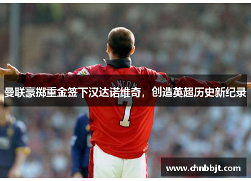 曼联豪掷重金签下汉达诺维奇，创造英超历史新纪录
