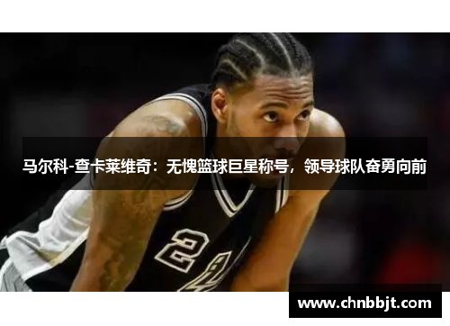 马尔科-查卡莱维奇：无愧篮球巨星称号，领导球队奋勇向前