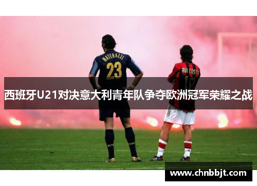 西班牙U21对决意大利青年队争夺欧洲冠军荣耀之战